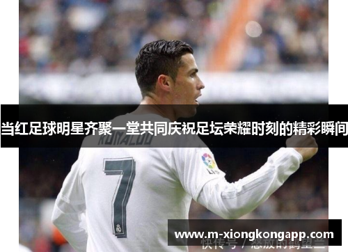 当红足球明星齐聚一堂共同庆祝足坛荣耀时刻的精彩瞬间