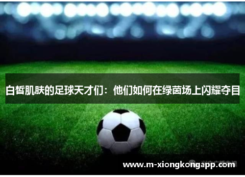 白皙肌肤的足球天才们：他们如何在绿茵场上闪耀夺目