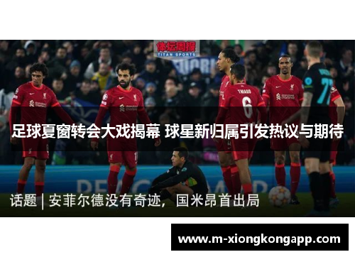 足球夏窗转会大戏揭幕 球星新归属引发热议与期待