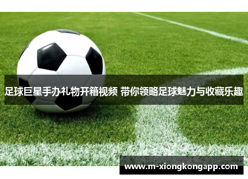 足球巨星手办礼物开箱视频 带你领略足球魅力与收藏乐趣
